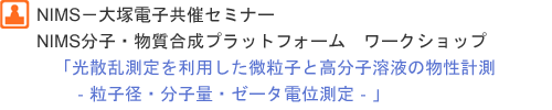 NIMS－大塚電子共催セミナー NIMS分子・物質合成プラットフォーム　ワークショップ 「光散乱測定を利用した微粒子と高分子溶液の物性計測‐粒子径・分子量・ゼータ電位測定‐」