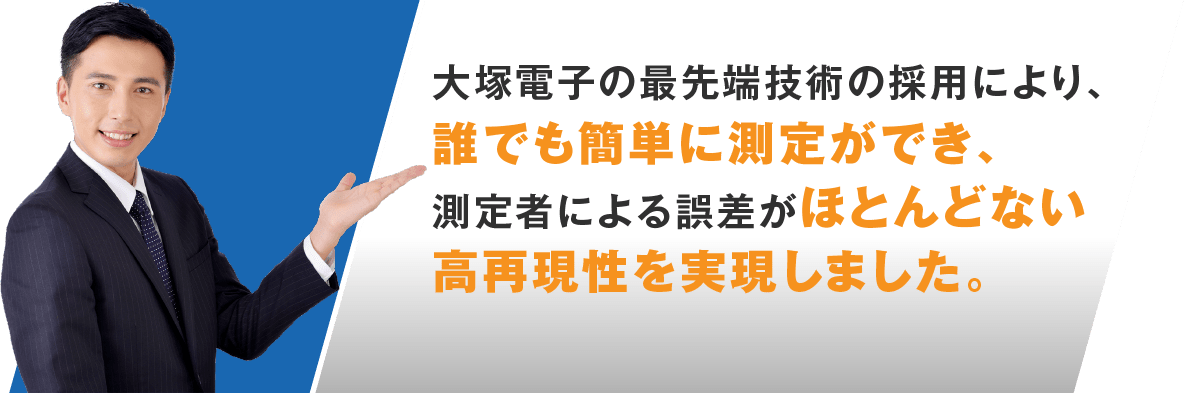 大塚電子の最先端技術の採用により、誰でも簡単に測定ができ、測定者による誤差がほとんどない高再現性を実現しました。