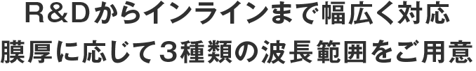 R&Dからインラインまで幅広く対応
膜厚に応じて３種類の波長範囲をご用意