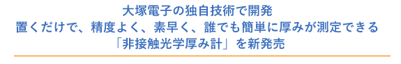 大塚電子の独自技術で開発。置くだけで、精度よく、素早く、だれでも簡単に厚みが測定できる「非接触光学厚み計」を新発売