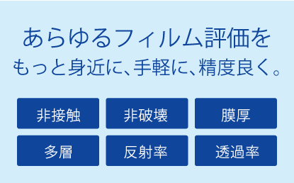 あらゆるフィルム評価をもっと身近に、手軽に、精度よく。「非接触」「非破壊」「膜厚」「多層」「反射率」「透過率」