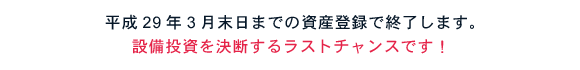 平成29年3月末日までの資産登録で終了します。設備投資を決断するラストチャンスです。